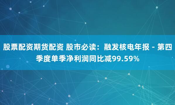 股票配资期货配资 股市必读：融发核电年报 - 第四季度单季净利润同比减99.59%