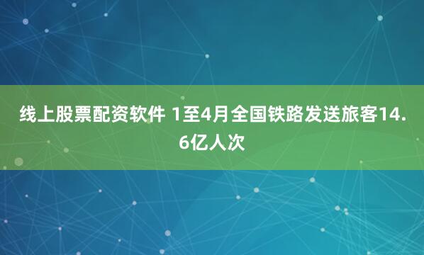 线上股票配资软件 1至4月全国铁路发送旅客14.6亿人次