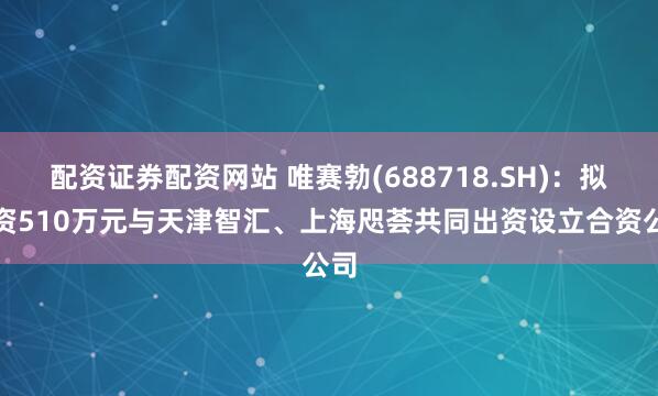 配资证券配资网站 唯赛勃(688718.SH)：拟出资510万元与天津智汇、上海咫荟共同出资设立合资公司