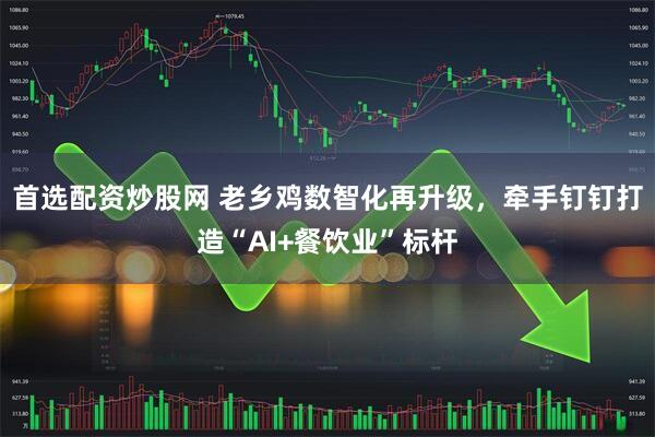 首选配资炒股网 老乡鸡数智化再升级，牵手钉钉打造“AI+餐饮业”标杆
