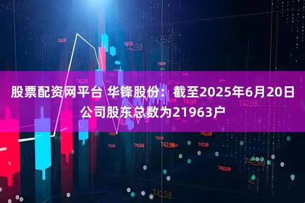 股票配资网平台 华锋股份：截至2025年6月20日公司股东总数为21963户