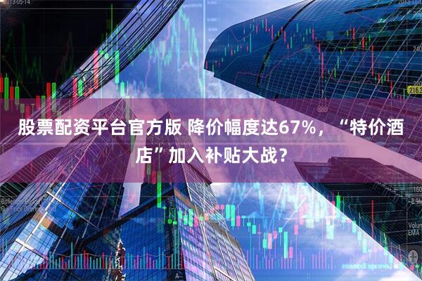 股票配资平台官方版 降价幅度达67%，“特价酒店”加入补贴大战？