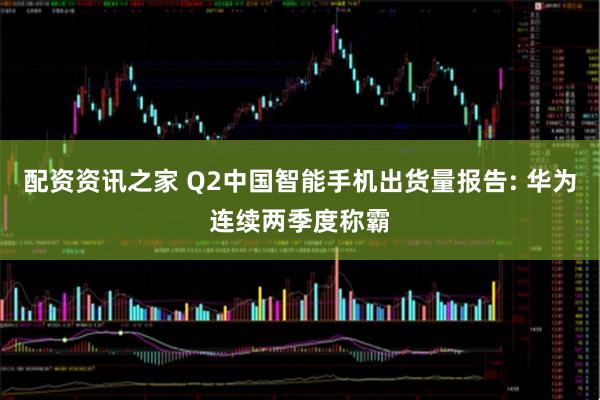 配资资讯之家 Q2中国智能手机出货量报告: 华为连续两季度称霸