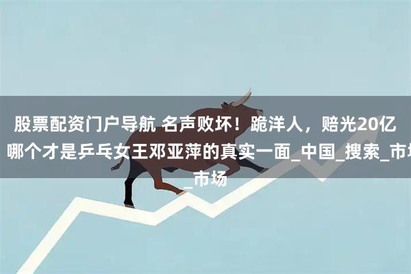 股票配资门户导航 名声败坏！跪洋人，赔光20亿，哪个才是乒乓女王邓亚萍的真实一面_中国_搜索_市场