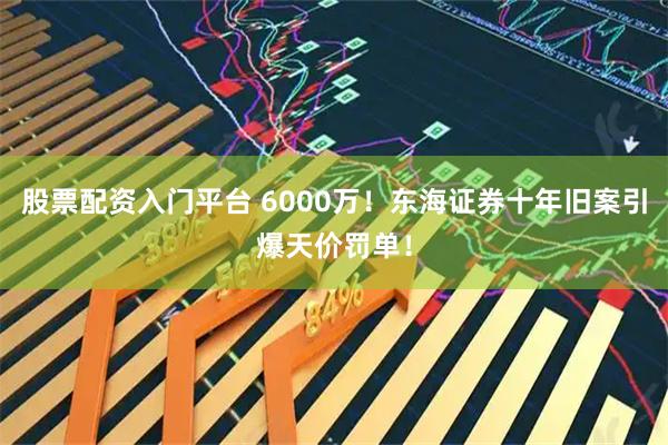 股票配资入门平台 6000万！东海证券十年旧案引爆天价罚单！