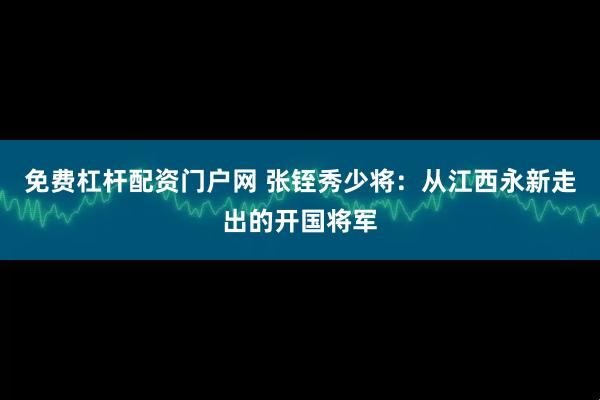免费杠杆配资门户网 张铚秀少将：从江西永新走出的开国将军
