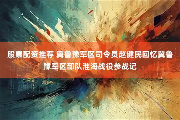 股票配资推荐 冀鲁豫军区司令员赵健民回忆冀鲁豫军区部队淮海战役参战记