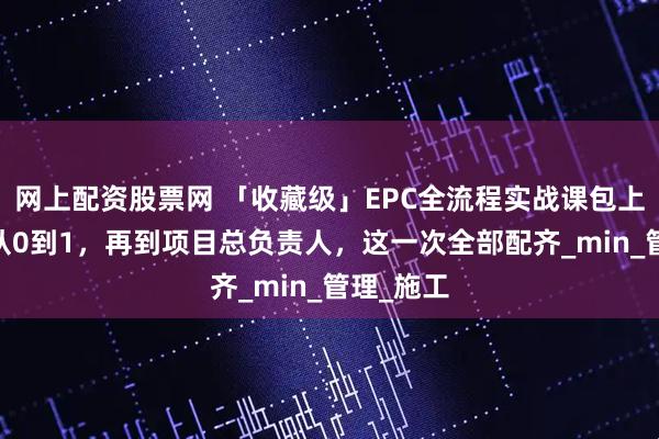 网上配资股票网 「收藏级」EPC全流程实战课包上线！——从0到1，再到项目总负责人，这一次全部配齐_min_管理_施工