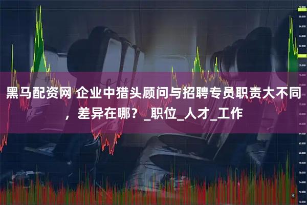 黑马配资网 企业中猎头顾问与招聘专员职责大不同，差异在哪？_职位_人才_工作