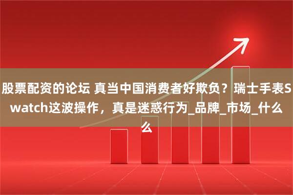 股票配资的论坛 真当中国消费者好欺负？瑞士手表Swatch这波操作，真是迷惑行为_品牌_市场_什么