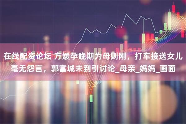 在线配资论坛 方媛孕晚期为母则刚，打车接送女儿毫无怨言，郭富城未到引讨论_母亲_妈妈_画面