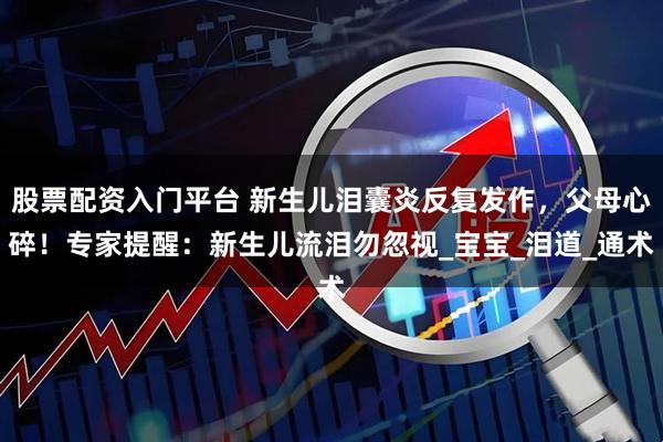 股票配资入门平台 新生儿泪囊炎反复发作，父母心碎！专家提醒：新生儿流泪勿忽视_宝宝_泪道_通术