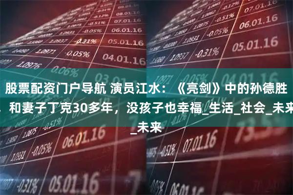 股票配资门户导航 演员江水：《亮剑》中的孙德胜，和妻子丁克30多年，没孩子也幸福_生活_社会_未来