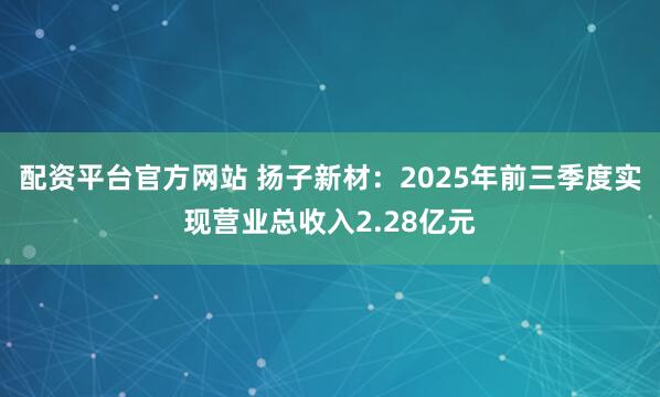 配资平台官方网站 扬子新材：2025年前三季度实现营业总收入2.28亿元