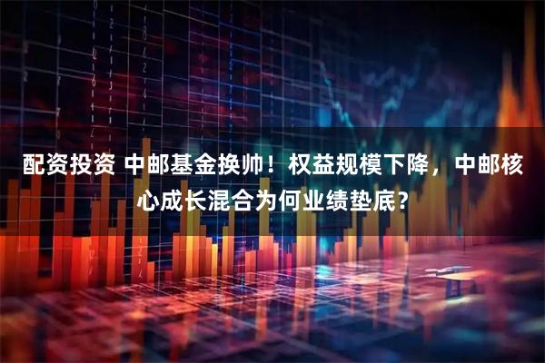 配资投资 中邮基金换帅！权益规模下降，中邮核心成长混合为何业绩垫底？